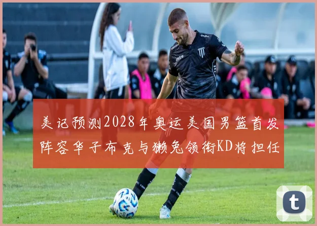 美记预测2028年奥运美国男篮首发阵容华子布克与獭兔领衔KD将担任替补