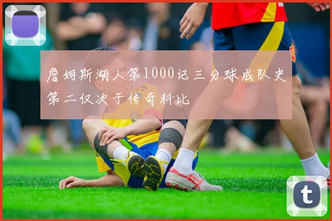 詹姆斯湖人第1000记三分球成队史第二仅次于传奇科比