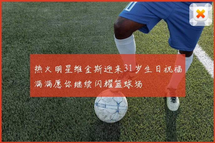 热火明星维金斯迎来31岁生日祝福满满愿你继续闪耀篮球场