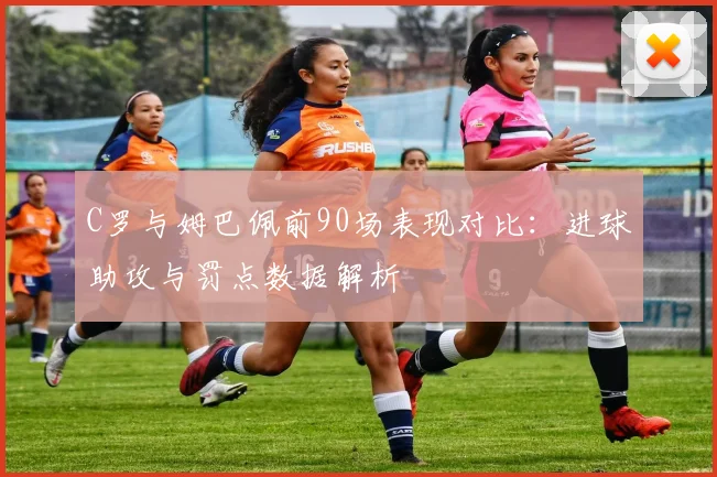 C罗与姆巴佩前90场表现对比：进球助攻与罚点数据解析