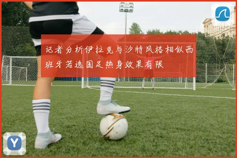 记者分析伊拉克与沙特风格相似西班牙若选国足热身效果有限