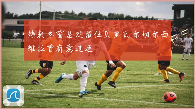 热刺冬窗坚定留住贝里瓦尔切尔西维拉曾有意追逐