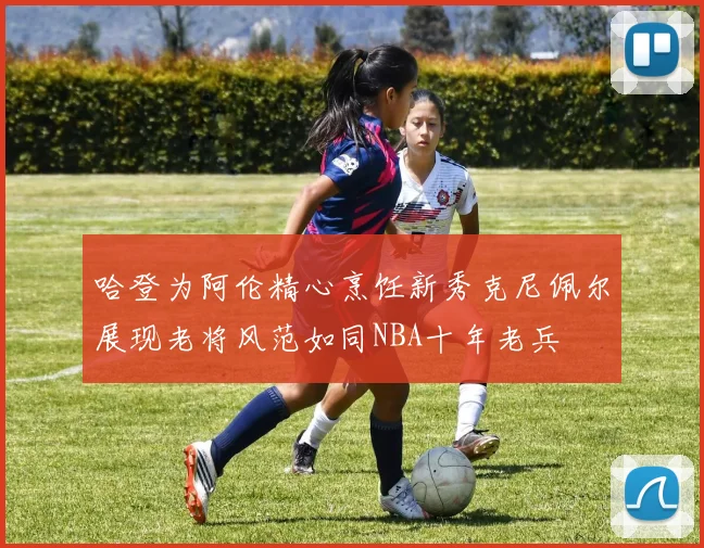 哈登为阿伦精心烹饪新秀克尼佩尔展现老将风范如同NBA十年老兵