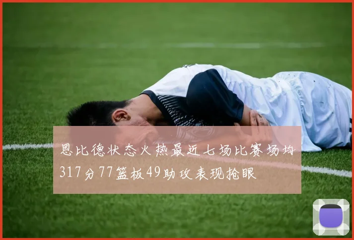 恩比德状态火热最近七场比赛场均317分77篮板49助攻表现抢眼