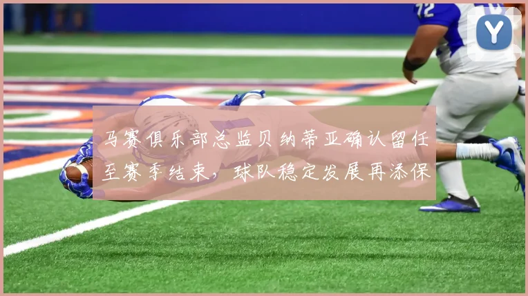 马赛俱乐部总监贝纳蒂亚确认留任至赛季结束，球队稳定发展再添保障