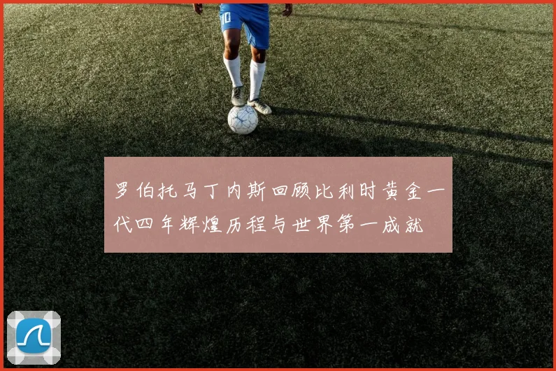 罗伯托马丁内斯回顾比利时黄金一代四年辉煌历程与世界第一成就