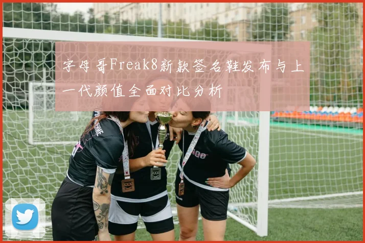 字母哥Freak8新款签名鞋发布与上一代颜值全面对比分析