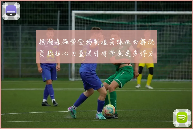 杨瀚森强势登场制造罚球机会解说员称核心力量提升将带来更多得分可能